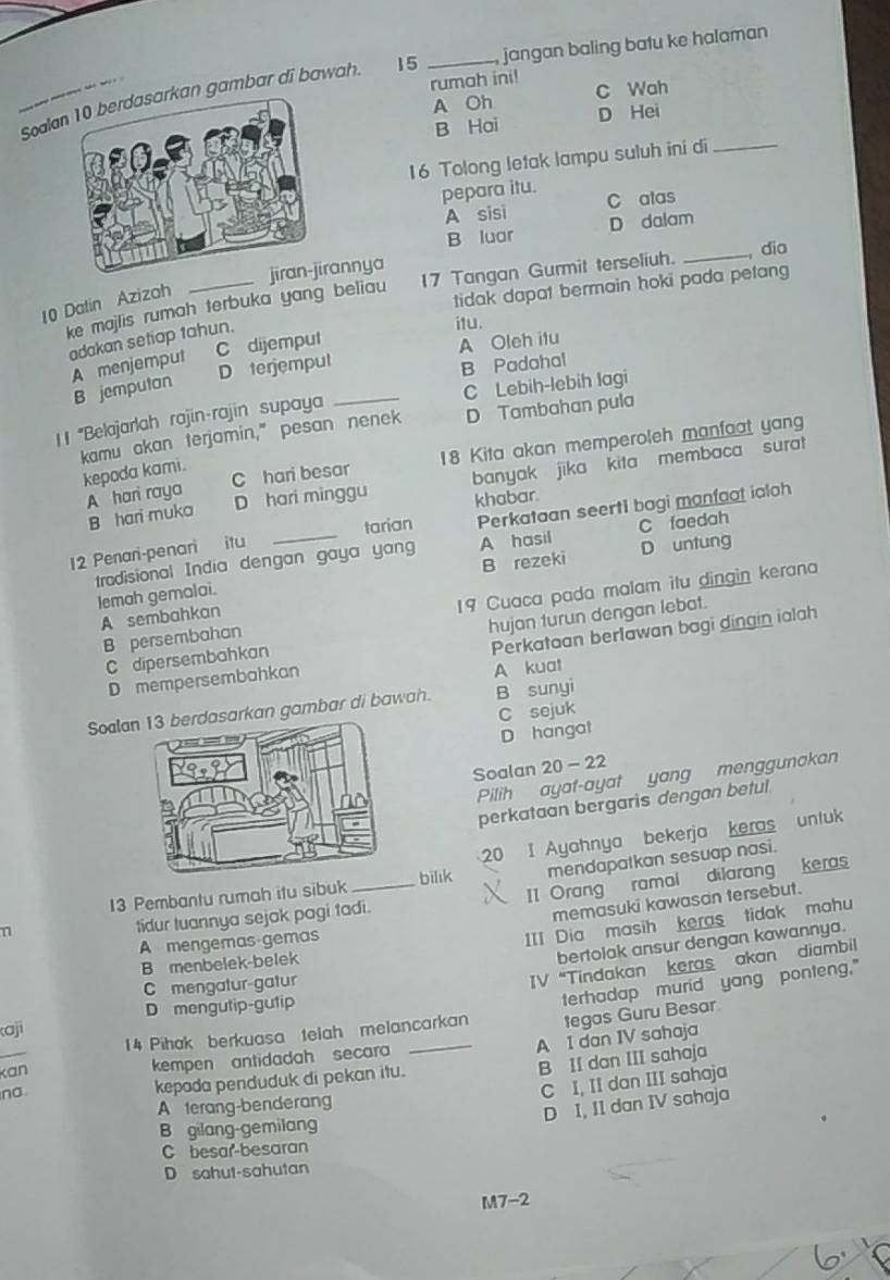 Soaln gambar di bawah. 15 _jangan baling batu ke halaman
rumah ini! C Wah
A Oh D Hei
B Hai
16 Tolong letak lampu suluh ini di_
pepara itu. C alas
A sisi D dalam
B luar
rannya
ke majlis rumah terbuka yang beliau 17 Tangan Gurmit terseliuh. _dia
10 Datin Azizah
tidak dapat bermain hoki pada petang
adakan setiap tahun.
itu.
A menjemput C dijemput
B Padahal
B jemputan D terjempul A Oleh itu
C Lebih-lebih lagi
I 1 ''Belajarlah rajin-rajin supaya_
kamu akan terjamin," pesan nenek D Tambahan pula
A hari raya C hari besar 18 Kita akan memperoleh manfaat yang
kepada kami.
B hari muka D hari minggu banyak jika kita membaca surat
khabar.
tarian Perkataan seert1 bagi manfaat ialoh
tradisional India dengan gaya yang A hasil D untung C faedah
12 Penari-penari itu
B rezeki
Iemah gemalai.
B persembahan 19 Cuaca pada malam itu dingin kerana
A sembahkan
C dipersembahkan hujan turun dengan lebat.
D mempersembahkan Perkataan berlawan bagi dingin ialah
A kuat
Soalarkan gambar di bawah. B sunyi
D hangat C sejuk
Soalan 20 - 22
Pilih ayat-ayat yang menggunakan
perkataan bergaris dengan betul
20 I Ayahnya bekerja keras untuk
n _mendapatkan sesuap nasi.
13 Pembantu rumah itu sibuk bilık
tidur tuannya sejak pagi tadi. II Orang ramai dilarang keras
memasuki kawasan tersebut.
A mengemas-gemas
III Dia masih keras tidak mahu
B menbelek-belek
bertolak ansur dengan kawannya.
C mengatur-gatur
IV “Tindakan keras akan diambil
D mengutip-gutip
14 Pihak berkuasa telah melancarkan terhadap murid yang ponteng."
kaji
tegas Guru Besar
A I dan IV sahaja
B II dan III sahaja
kan kempen antidadah secara
C I, II dan III sahaja
no. kepada penduduk di pekan itu.
A 1erang-benderang
D I, II dan IV sahaja
B gilang-gemilang
C besar-besaran
D sahut-sahutan
M7-2