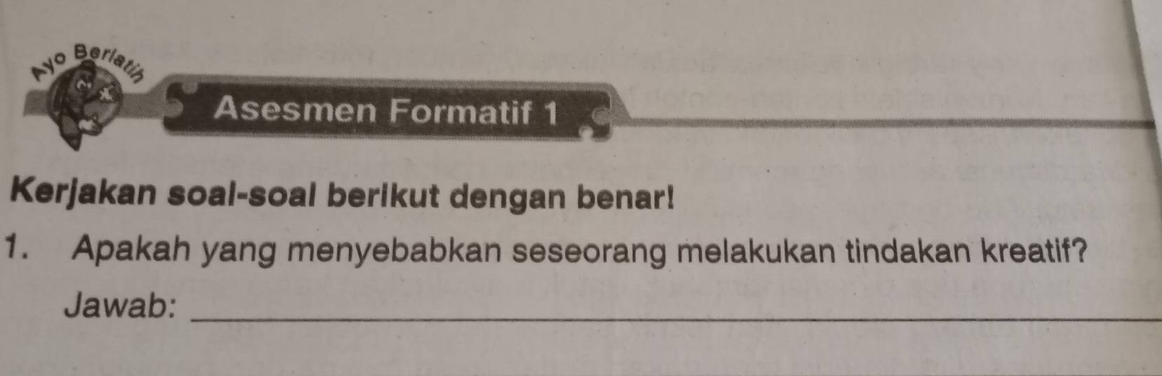 Ayo Berlatin 
Asesmen Formatif 1 
Kerjakan soal-soal berikut dengan benar! 
1. Apakah yang menyebabkan seseorang melakukan tindakan kreatif? 
Jawab:_