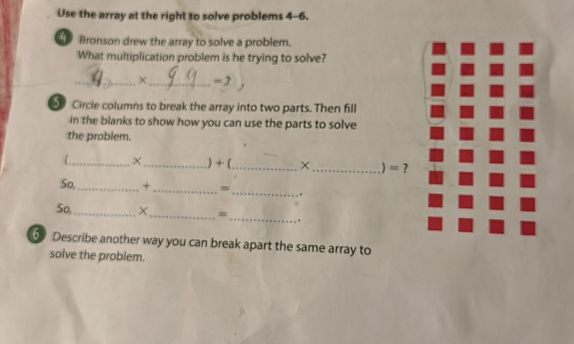 Use the array at the right to solve problems 4-6. 
4 Bronson drew the array to solve a problem. 
What multiplication problem is he trying to solve? 
__X
=7
5 Circle columns to break the array into two parts. Then fill 
in the blanks to show how you can use the parts to solve 
the problem. 
_ 
_) +(_ ×_ 
= ? 
_ 
So,_ + _= 
. 
So,_ X_ 
_= 
. 
6 Describe another way you can break apart the same array to 
solve the problem.