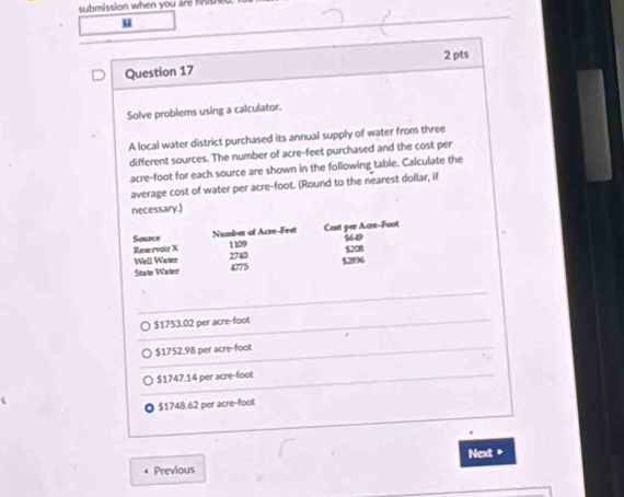 submission when you are hs 
u
Question 17 2 pts
Solve problems using a calculator.
A local water district purchased its annual supply of water from three
different sources. The number of acre-feet purchased and the cost per
acre-foot for each source are shown in the following table. Calculate the
average cost of water per acre-foot. (Round to the nearest dollar, if
necessary.)
$1753.02 per acre-foot
$1752.98 per acre-foot
$1747.14 per acre-foot
$1748.62 per acre-foot.
4 Previous Next