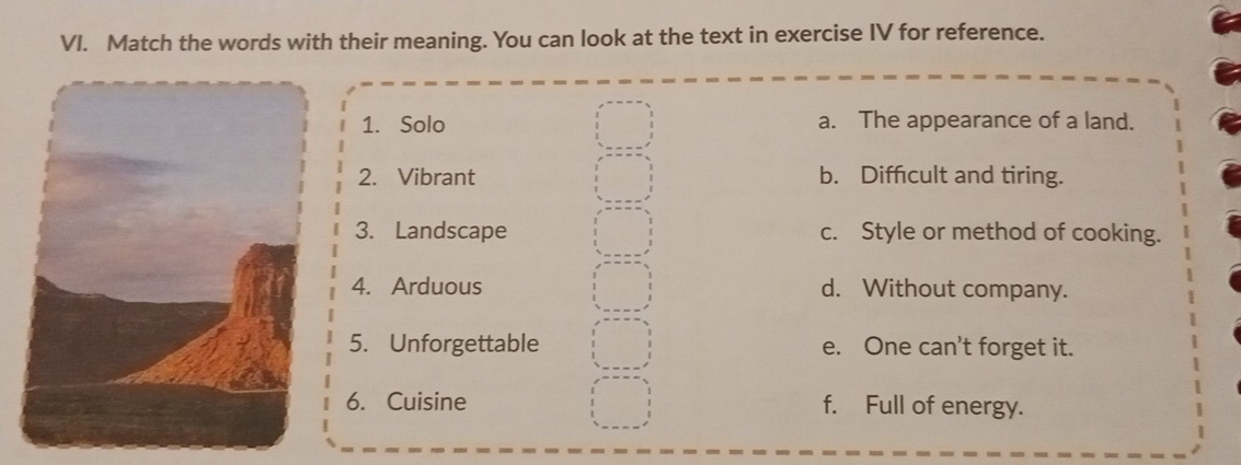 Match the words with their meaning. You can look at the text in exercise IV for reference.
1. Solo a. The appearance of a land.
2. Vibrant b. Difficult and tiring.
3. Landscape c. Style or method of cooking.
4. Arduous d. Without company.
5. Unforgettable e. One can't forget it.
6. Cuisine f. Full of energy.