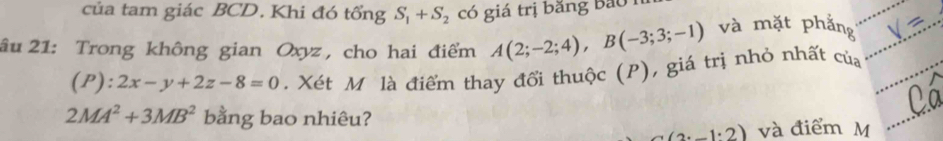 của tam giác BCD. Khi đó tổng S_1+S_2 có giá trị băng Bao 
âu 21: Trong không gian Oxyz , cho hai điểm A(2;-2;4), B(-3;3;-1) và mặt phắng
(P):2x-y+2z-8=0. Xét M là điểm thay đổi thuộc (P), giá trị nhỏ nhất của
2MA^2+3MB^2 bằng bao nhiêu?
(2· _ 1· 2) và điểm M