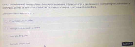 Es un criterio hermenéutico que obliga a la interpretación extensiva de la norma cuando se trata de reconocer derechos protegidos e, inversamente, a la
restringida cuando se determinan limitaciones permanentes a su ejercício o su suspensión extraordinaria.
Seleccione la respuesta correcta: +
Principio de universalidad
Principio interpretación conforme
Principio de igualad
Principio pro persona
Continuar
Thr