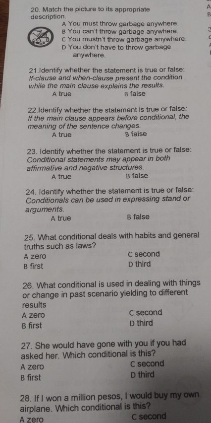 Match the picture to its appropriate
A
description.
B
A You must throw garbage anywhere.
B You can't throw garbage anywhere.
C You mustn't throw garbage anywhere.
D You don't have to throw garbage
anywhere.
21.Identify whether the statement is true or false:
If-clause and when-clause present the condition
while the main clause explains the results.
A true B false
22.Identify whether the statement is true or false:
If the main clause appears before conditional, the
meaning of the sentence changes.
A true B false
23. Identify whether the statement is true or false:
Conditional statements may appear in both
affirmative and negative structures.
A true B false
24. Identify whether the statement is true or false:
Conditionals can be used in expressing stand or
arguments.
A true B false
25. What conditional deals with habits and general
truths such as laws?
A zero C second
B first D third
26. What conditional is used in dealing with things
or change in past scenario yielding to different
results
A zero C second
B first D third
27. She would have gone with you if you had
asked her. Which conditional is this?
A zero C second
B first D third
28. If I won a million pesos, I would buy my own
airplane. Which conditional is this?
A zero C second