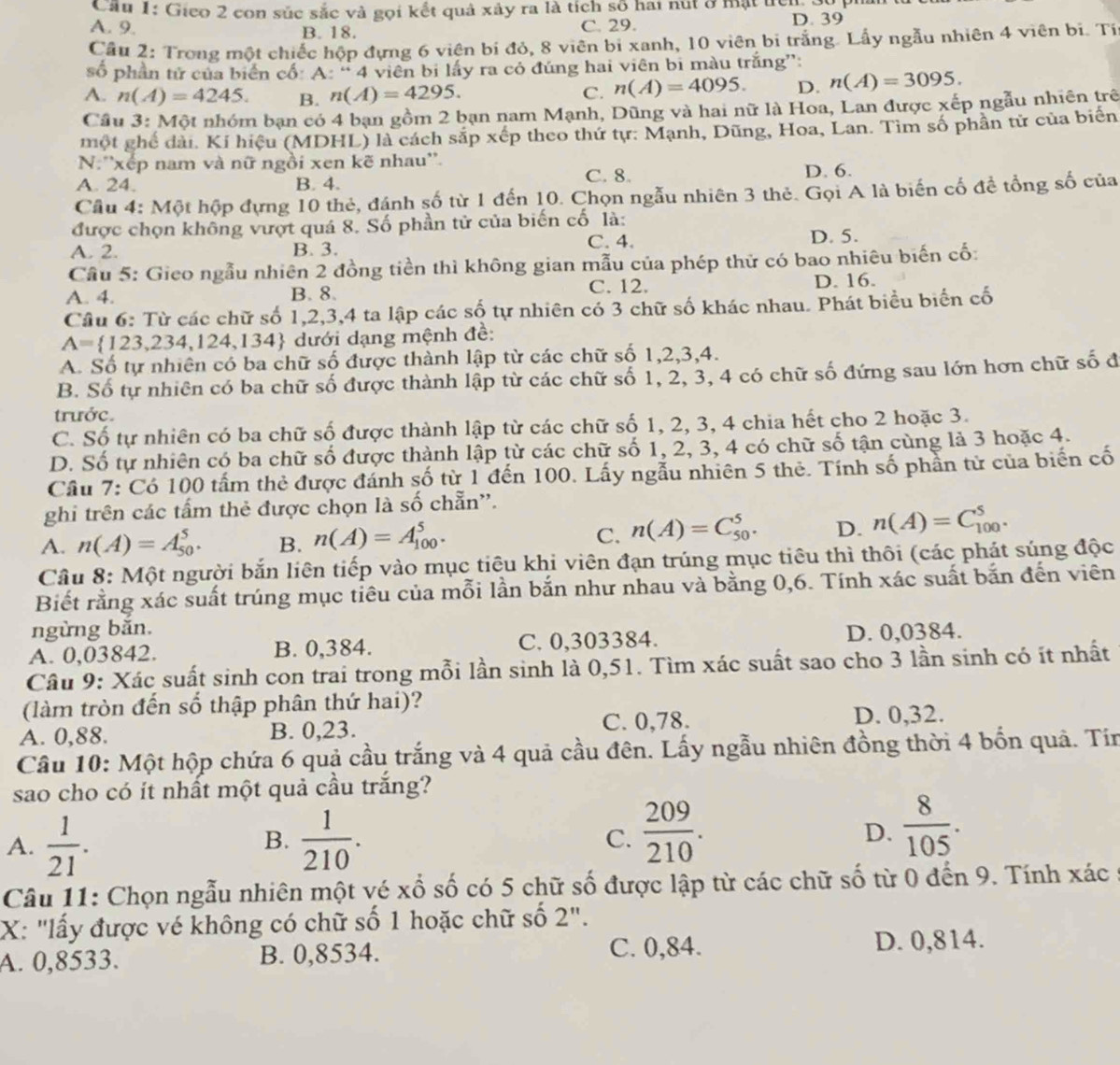 Cầu 1: Gieo 2 con súc sắc và gọi kết quả xây ra là tích số hai nút ở mật lch
A. 9. B. 18. C. 29. D. 39
Cầu 2: Trong một chiếc hộp đựng 6 viện bí đỏ, 8 viên bi xanh, 10 viên bi trắng. Lấy ngẫu nhiên 4 viên bi. Tỉ
số phần tử của biển cổ: A: “ 4 viên bị lấy ra có đúng hai viên bi màu trắng”:
A. n(A)=4245. B. n(A)=4295.
C. n(A)=4095. D. n(A)=3095.
Cầu 3: Một nhóm bạn có 4 bạn gồm 2 bạn nam Mạnh, Dũng và hai nữ là Hoa, Lan được xếp ngẫu nhiên trê
một ghế dài. Kí hiệu (MDHL) là cách sắp xếp theo thứ tự: Mạnh, Dũng, Hoa, Lan. Tìm số phần tử của biển
N:''xếp nam và nữ ngồi xen kẽ nhau''.
A. 24. B. 4. C. 8. D. 6.
Cầu 4: Một hộp đựng 10 thẻ, đánh số từ 1 đến 10. Chọn ngẫu nhiên 3 thẻ. Gọi A là biến cố đề tổng số của
được chọn không vượt quá 8. Số phần tử của biến cố là:
A. 2. B. 3. C. 4. D. 5.
Cầu 5: Gieo ngẫu nhiên 2 đồng tiền thì không gian mẫu của phép thử có bao nhiêu biến cố:
A. 4. B. 8. C. 12. D. 16.
Câu 6: Từ các chữ số 1,2,3,4 ta lập các số tự nhiên có 3 chữ số khác nhau. Phát biểu biển cố
A= 123,234,124,13 34 dưới dạng mệnh đề:
A. Số tự nhiên có ba chữ số được thành lập từ các chữ số 1,2,3,4.
B. Số tự nhiên có ba chữ số được thành lập từ các chữ số 1, 2, 3, 4 có chữ số đứng sau lớn hơn chữ số đ
trước.
C. Số tự nhiên có ba chữ số được thành lập từ các chữ số 1, 2, 3, 4 chia hết cho 2 hoặc 3.
D. Số tự nhiên có ba chữ số được thành lập từ các chữ số 1, 2, 3, 4 có chữ số tận cùng là 3 hoặc 4.
Cầu 7: Có 100 tấm thẻ được đánh số từ 1 đến 100. Lấy ngẫu nhiên 5 thẻ. Tính số phần tử của biến cố
ghi trên các tẩm thẻ được chọn là số chẵn'.
A. n(A)=A_(50)^5. B. n(A)=A_(100)^5. C. n(A)=C_(50)^5. D. n(A)=C_(100)^5.
Câu 8: Một người bắn liên tiếp vào mục tiêu khi viên đạn trúng mục tiêu thì thôi (các phát súng độc
Biết rằng xác suất trúng mục tiêu của mỗi lần bắn như nhau và bằng 0,6. Tính xác suất bắn đến viên
ngừng bắn.
A. 0,03842. B. 0,384. C. 0,303384. D. 0,0384.
Câu 9: Xác suất sinh con trai trong mỗi lần sinh là 0,51. Tìm xác suất sao cho 3 lần sinh có ít nhất
(làm tròn đến số thập phân thứ hai)?
A. 0,88. B. 0,23. C. 0,78. D. 0,32.
Câu 10: Một hộp chứa 6 quả cầu trắng và 4 quả cầu đên. Lấy ngẫu nhiên đồng thời 4 bốn quả. Tín
sao cho có ít nhất một quả cầu trắng?
C.  209/210 .
A.  1/21 .  1/210 . D.  8/105 .
B.
Câu 11: Chọn ngẫu nhiên một vé xổ số có 5 chữ số được lập từ các chữ số từ 0 đến 9. Tính xác
X: "lấy được vé không có chữ số 1 hoặc chữ số 2".
A. 0,8533. B. 0,8534. C. 0,84. D. 0,814.