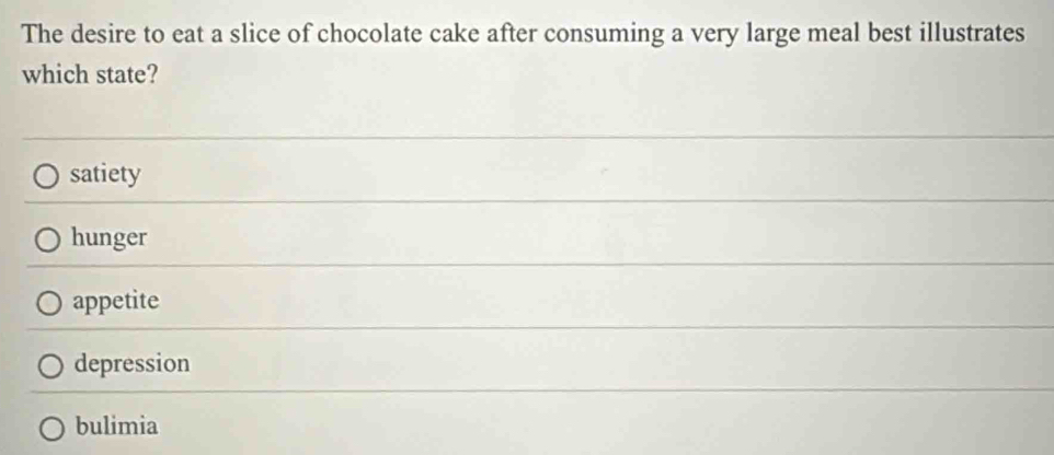 The desire to eat a slice of chocolate cake after consuming a very large meal best illustrates
which state?
satiety
hunger
appetite
depression
bulimia