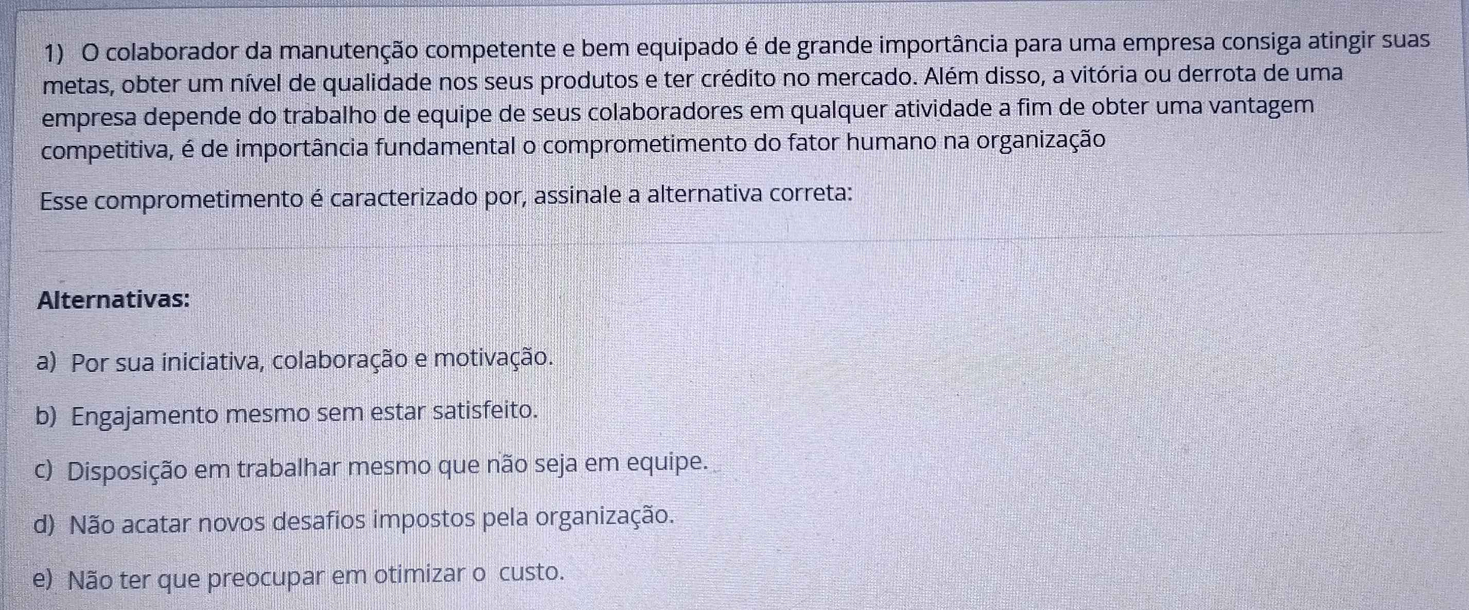 colaborador da manutenção competente e bem equipado é de grande importância para uma empresa consiga atingir suas
metas, obter um nível de qualidade nos seus produtos e ter crédito no mercado. Além disso, a vitória ou derrota de uma
empresa depende do trabalho de equipe de seus colaboradores em qualquer atividade a fim de obter uma vantagem
competitiva, é de importância fundamental o comprometimento do fator humano na organização
Esse comprometimento é caracterizado por, assinale a alternativa correta:
Alternativas:
a) Por sua iniciativa, colaboração e motivação.
b) Engajamento mesmo sem estar satisfeito.
c) Disposição em trabalhar mesmo que não seja em equipe.
d) Não acatar novos desafios impostos pela organização.
e) Não ter que preocupar em otimizar o custo.