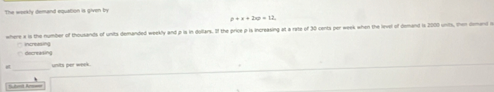 The weekly demand equation is given by
p+x+2xp=12. 
where x is the number of thousands of units demanded weekly and p is in dollars. If the price p is increasing at a rate of 30 cents per week when the level of demand is 2000 units, then demand i 
Increasing 
decreasing 
_units per week. 
Submit Answar