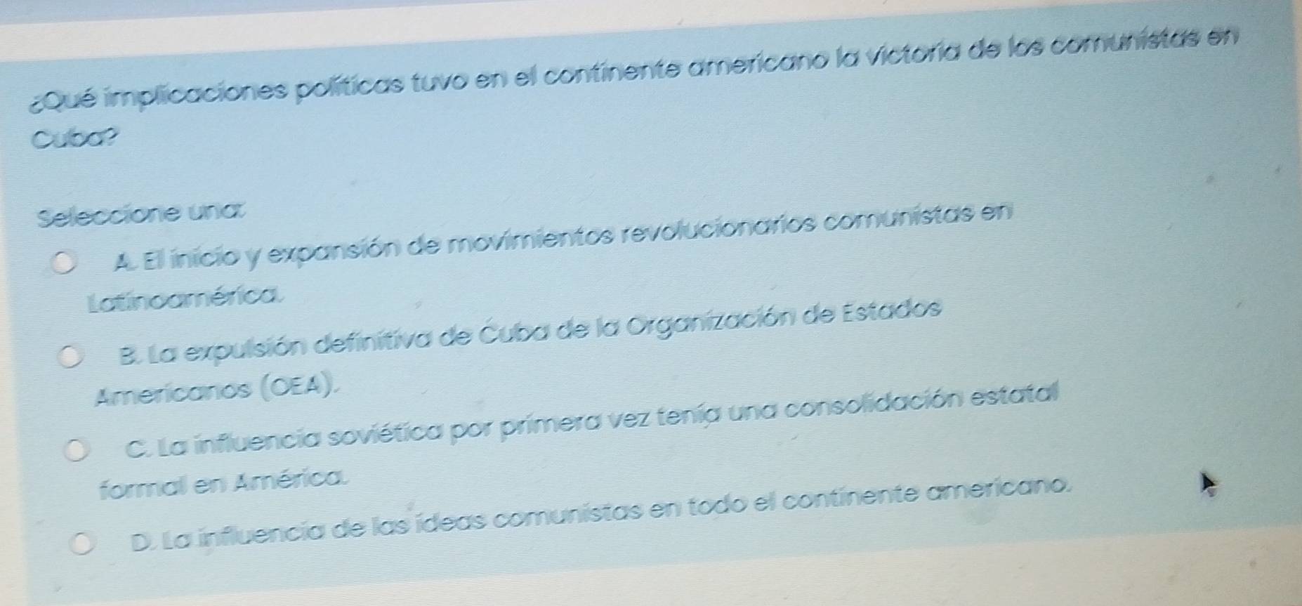 ¿Qué implicaciones políticas tuvo en el continente americano la victoría de los comunistas en
Cuba?
Seleccione una
A. El inicio y expansión de movimientos revolucionarios comunistas en
Latinoamérica.
B. La expulsión definitiva de Cuba de la Organización de Estados
Americanos (OEA).
C. La influencia soviética por primera vez tenía una consolidación estatal
formal en América.
D. La influencia de las ídeas comunistas en todo el continente americano.