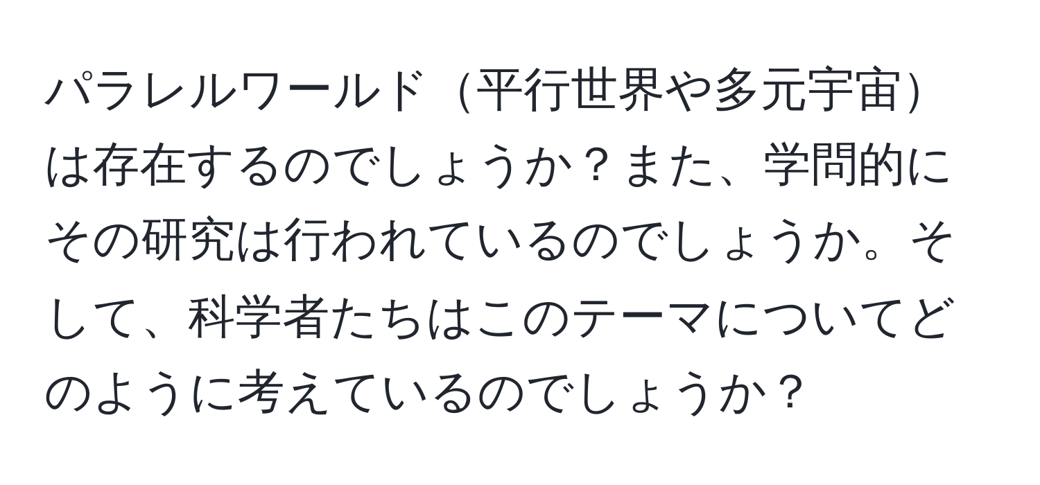 パラレルワールド平行世界や多元宇宙は存在するのでしょうか？また、学問的にその研究は行われているのでしょうか。そして、科学者たちはこのテーマについてどのように考えているのでしょうか？