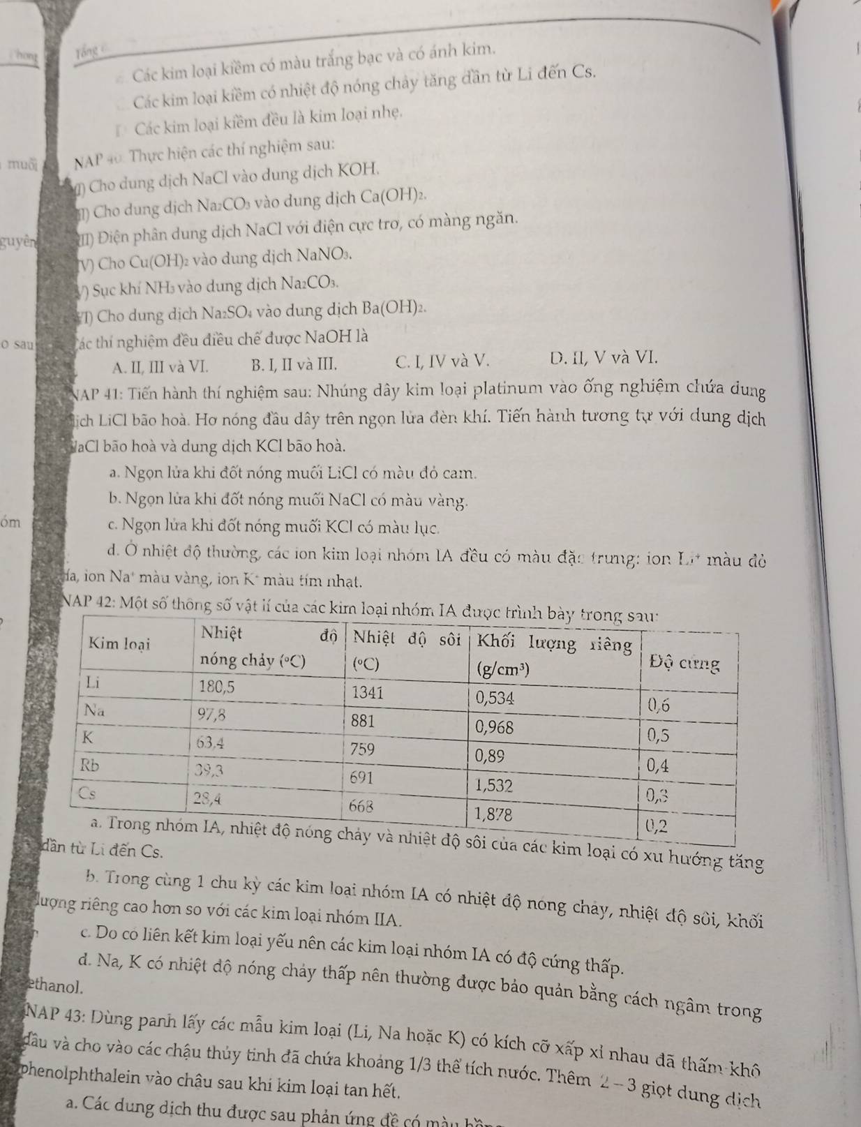 hon Tổng c
Các kim loại kiềm có màu trắng bạc và có ánh kim.
Các kim loại kiềm có nhiệt độ nóng chảy tăng dần từ Li đến Cs.
Các kim loại kiềm đều là kim loại nhẹ,
muối NAP 40: Thực hiện các thí nghiệm sau:
) Cho dung dịch NaCl vào dung dịch KOH.
1) Cho dung dịch Na₂CO₃ vào dung dịch Ca(OH)2.
guyên Đ) Điện phân dung dịch NaCl với điện cực tro, có màng ngăn.
V) Cho Cu(OH)₂ vào dung dịch NaNO₃.
V) Sục khí NH₃ vào dung dịch Na₂CO₃.
#T) Cho dung dịch Na₂SO₄ vào dung dịch Ba(OH)₂.
o sau Các thí nghiệm đều điều chế được NaOH là
A. II, III và VI. B. I, II và III. C. I, IV và V. D. Il, V và VI.
NAP 41: Tiến hành thí nghiệm sau: Nhúng dây kim loại platinum vào ống nghiệm chứa dung
lich LiCl bão hoà. Hơ nóng đầu dây trên ngọn lửa đèn khí. Tiến hành tương tự với dung dịch
VaCl bão hoà và dung dịch KCl bão hoà.
a. Ngọn lửa khi đốt nóng muối LiCl có màu đỏ cam.
b. Ngọn lửa khi đốt nóng muối NaCl có màu vàng.
óm
c. Ngọn lửa khi đốt nóng muối KCI có màu lục.
d. Ở nhiệt độ thường, các ion kim loại nhóm IA đều có màu đặc trưng: ion I_ ,to màu đò
da, ion Na màu vàng, ion K² màu tím nhạt.
NAP 42: Một số thông số vật lí của các kim lo
i có xu hướng tăng
b. Trong cùng 1 chu kỳ các kim loại nhóm IA có nhiệt độ nóng chảy, nhiệt độ sôi, khối
đượng riêng cao hơn so với các kim loại nhóm IIA.
c. Do có liên kết kim loại yếu nên các kim loại nhóm IA có độ cứng thấp.
d. Na, K có nhiệt độ nóng chảy thấp nên thường được bảo quản bằng cách ngâm trong
ethanol.
NAP 43: Dùng panh lấy các mẫu kim loại (Li, Na hoặc K) có kích cỡ xấp xỉ nhau đã thấm khô
dầu và cho vào các chậu thủy tinh đã chứa khoảng 1/3 thể tích nước. Thêm 2 -  3 giọt dung dịch
phenolphthalein vào châu sau khi kim loại tan hết.
a. Các dung dịch thu được sau phản ứng đề có màu hồ