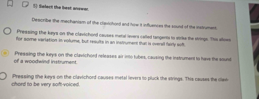 Select the best answer.
Describe the mechanism of the clavichord and how it influences the sound of the instrument.
Pressing the keys on the clavichord causes metal levers called tangents to strike the strings. This allows
for some variation in volume, but results in an instrument that is overall fairly soft.
Pressing the keys on the clavichord releases air into tubes, causing the instrument to have the sound
of a woodwind instrument.
Pressing the keys on the clavichord causes metal levers to pluck the strings. This causes the clavi-
chord to be very soft-voiced.