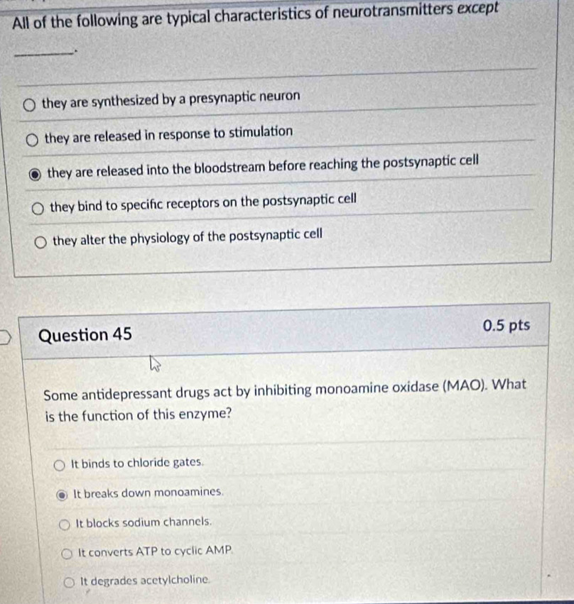 All of the following are typical characteristics of neurotransmitters except
_
they are synthesized by a presynaptic neuron
they are released in response to stimulation
they are released into the bloodstream before reaching the postsynaptic cell
they bind to specific receptors on the postsynaptic cell
they alter the physiology of the postsynaptic cell
Question 45
0.5 pts
Some antidepressant drugs act by inhibiting monoamine oxidase (MAO). What
is the function of this enzyme?
It binds to chloride gates.
It breaks down monoamines.
It blocks sodium channels.
It converts ATP to cyclic AMP
It degrades acetylcholine.