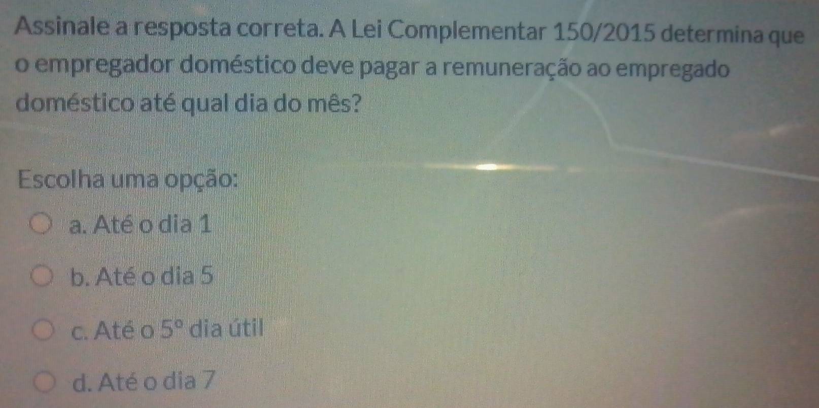 Assinale a resposta correta. A Lei Complementar 150/2015 determina que
o empregador doméstico deve pagar a remuneração ao empregado
doméstico até qual dia do mês?
Escolha uma opção:
a. Até o dia 1
b. Até o dia 5
c. Até o 5° dia útil
d. Até o dia 7