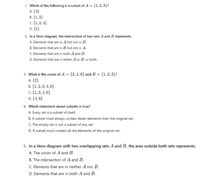 Which of the following is a subset of A= 1,2,3 ,
A  4
B.  1,2
C  1,2,4
D.  5
2. In a Venn diagram, the intersection of two sets A and B represents:
A. Elements that are in A but not in B.
B. Elements that are in B but not in A.
C. Elements that are in both A and B.
D. Elements that are in either A or B, or both.
3. What is the union of A= 2,4,6 and B= 1,2,3 ?
A.  2
B.  1,2,3,4,6
C.  1,3,4,6
D.  4,6
4. Which statement about subsets is true?
A. Every set is a subset of itself.
B. A subset must always contain fewer elements than the original set.
C. The empty set is not a subset of any set.
D. A subset must contain all the elements of the original set.
5. In a Venn diagram with two overlapping sets A and B, the area outside both sets represents:
A. The union of A and B.
B. The intersection of A and B.
C. Elements that are in neither A nor B.
D. Elements that are in both A and B.