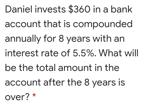 Daniel invests $360 in a bank
account that is compounded
annually for 8 years with an
interest rate of 5.5%. What will
be the total amount in the
account after the 8 years is
over? *