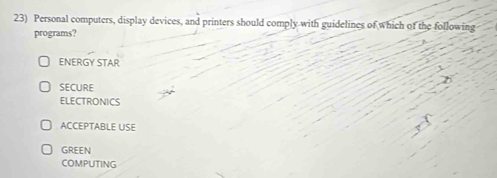 Personal computers, display devices, and printers should comply with guidelines of which of the following
programs?
ENERGY STAR
SECURE
ELECTRONICS
ACCEPTABLE USE
GREEN
COMPUTING