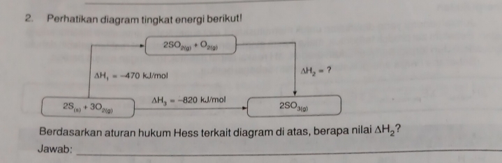 Perhatikan diagram tingkat energi berikut!
2SO_2(g)+O_2(g)
△ H_1=-470 kJ/mol △ H_2= ?
2S_(s)+3O_2(g)
△ H_3=-820 LJ/mol 2SO3(a) 
Berdasarkan aturan hukum Hess terkait diagram di atas, berapa nilai △ H_2 ? 
Jawab:_ 
_