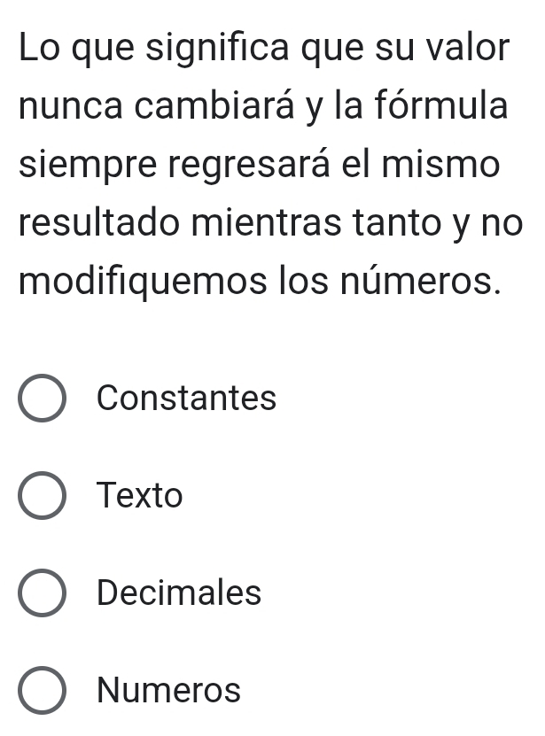 Lo que significa que su valor
nunca cambiará y la fórmula
siempre regresará el mismo
resultado mientras tanto y no
modifiquemos los números.
Constantes
Texto
Decimales
Numeros