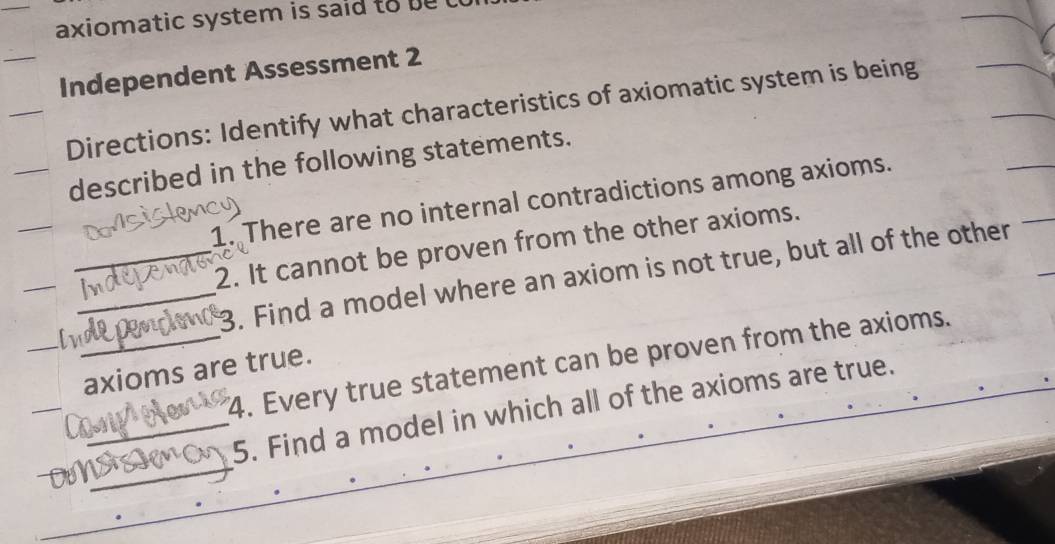 axiomatic system is said to be 
Independent Assessment 2 
Directions: Identify what characteristics of axiomatic system is being 
described in the following statements. 
1. There are no internal contradictions among axioms. 
2. It cannot be proven from the other axioms. 
_ 
_ a__ _3. Find a model where an axiom is not true, but all of the other 
4. Every true statement can be proven from the axioms. 
axioms are true. 
_Dự __5. Find a model in which all of the axioms are true.