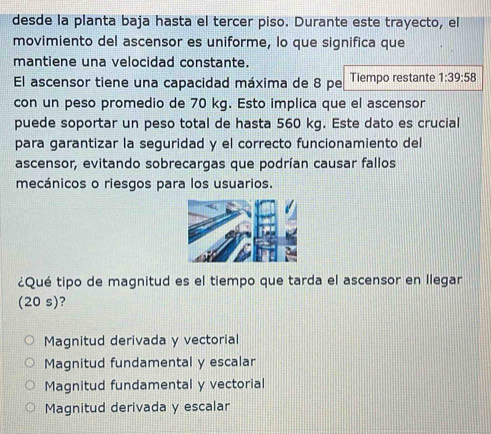 desde la planta baja hasta el tercer piso. Durante este trayecto, el
movimiento del ascensor es uniforme, lo que significa que
mantiene una velocidad constante.
El ascensor tiene una capacidad máxima de 8 pe Tiempo restante 1:39:58
con un peso promedio de 70 kg. Esto implica que el ascensor
puede soportar un peso total de hasta 560 kg. Este dato es crucial
para garantizar la seguridad y el correcto funcionamiento del
ascensor, evitando sobrecargas que podrían causar fallos
mecánicos o riesgos para los usuarios.
¿Qué tipo de magnitud es el tiempo que tarda el ascensor en llegar
(20 s)?
Magnitud derivada y vectorial
Magnitud fundamental y escalar
Magnitud fundamental y vectorial
Magnitud derivada y escalar
