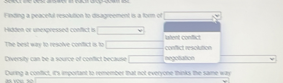 Seeure Lestan stenm egd Groo cos
Finding a peaceful resolution to disagreement is a form of x_1+x_2= □ /□  
Hidden or unexpressed conflict is
latent conflict
The best way to resolve conflict is to □ (-1=-() conflict resolution
Diversity can be a source of conflict because □ negotiation
During a conflict, it's important to remember that not everyone thinks the same way
as you so