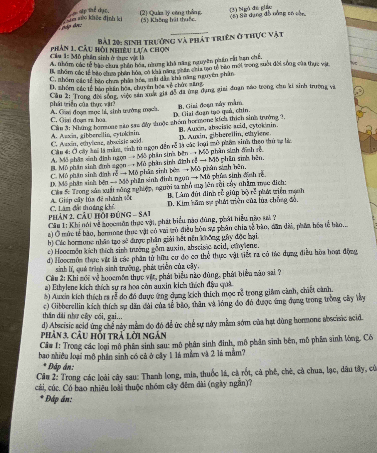 trên tập thể dục. (2) Quản lý căng thằng.
(3) Ngủ đủ giấc
ham sức khỏc định kì (5) Không hút thuốc.
(6) Sử dụng đồ uống có cồn
_
páp án:
bài 20: sinh trưởng và phát triên ở thực vật
phản 1. CÂu hỏi nhiều Lựa chọn
Câu 1: Mô phân sinh ở thực vật là
A. nhóm các tế bào chưa phân hóa, nhưng khả năng nguyên phân rất hạn chế.
B. nhóm các tế bào chưa phân hóa, có khả năng phân chia tạo tế bào mới trong suốt đời sống của thực vật 19c_
C. nhóm các tế bào chưa phân hóa, mất dần khả năng nguyên phân.
D. nhóm các tế bảo phân hóa, chuyên hóa về chức năng.
Câu 2: Trong đời sống, việc sản xuất giá đỗ đã ứng dụng giai đoạn nào trong chu kì sinh trưởng và
phát triển của thực vật?
A. Giai đoạn mọc lá, sinh trưởng mạch. B. Giai đoạn nảy mầm.
D. Giai đoạn tạo quả, chín.
C. Giai đoạn ra hoa.
Câu 3: Những hormone nào sau đây thuộc nhóm hormone kích thích sinh trưởng ?.
A. Auxin, gibberellin, cytokinin. B. Auxin, abscisic acid, cytokinin.
C. Auxin, ethylene, abscisic acid. D. Auxin, gibberellin, ethylene.
Câu 4: Ở cây hai lá mầm, tính từ ngọn đến rễ là các loại mô phân sinh theo thứ tự là:
A. Mô phân sinh đỉnh ngọn → Mô phân sinh bên → Mô phân sinh đinh rễ.
B. Mô phân sinh đỉnh ngọn → Mô phân sinh đỉnh rễ → Mô phân sinh bên.
C. Mô phân sinh đỉnh rễ → Mô phân sinh bên → Mô phân sinh bên.
D. Mô phân sinh bên → Mô phân sinh đinh ngọn → Mô phân sinh đỉnh rễ.
Câu 5: Trong sản xuất nông nghiệp, người ta nhổ mạ lên rồi cấy nhằm mục đích:
A. Giúp cây lúa đẻ nhánh tốt B. Làm đứt đỉnh rễ giúp bộ rễ phát triển mạnh
C. Làm đất thoáng khí. D. Kìm hãm sự phát triển của lúa chống đổ.
PHÀN 2. CÂU HÔI ĐÚNG - SAI
Câu 1: Khi nói về hoocmôn thực vật, phát biểu nào đúng, phát biểu nào sai ?
a) Ở mức tế bào, hormone thực vật có vai trò điều hòa sự phân chia tế bào, dãn dài, phân hóa tế bào...
b) Các hormone nhân tạo sẽ được phân giải hết nên không gây độc hại.
c) Hoocmôn kích thích sinh trưởng gồm auxin, abscisic acid, ethylene.
d) Hoocmôn thực vật là các phân tử hữu cơ do cơ thể thực vật tiết ra có tác dụng điều hòa hoạt động
sinh lí, quá trình sinh trưởng, phát triển của cây.
Câu 2: Khi nói về hoocmôn thực vật, phát biểu nào đúng, phát biểu nào sai ?
a) Ethylene kích thích sự ra hoa còn auxin kích thích đậu quả.
b) Auxin kích thích ra rễ do đó được ứng dụng kích thích mọc rễ trong giâm cành, chiết cành.
c) Gibberellin kích thích sự dãn dài của tế bào, thân và lóng do đó được ứng dụng trong trồng cây lấy
thân dài như cây cói, gai...
d) Abscisic acid ứng chế nảy mầm do đó để ức chế sự nảy mầm sớm của hạt dùng hormone abscisic acid.
phảN 3. cÂU HỗI tRẬ lờI ngÁn
Câu 1: Trong các loại mô phân sinh sau: mô phân sinh đỉnh, mô phân sinh bên, mô phân sinh lóng. Có
bao nhiêu loại mô phân sinh có cả ở cây 1 lá mầm và 2 lá mầm?
* Đáp án:
Câu 2: Trong các loài cây sau: Thanh long, mía, thuốc lá, cà rốt, cà phê, chè, cà chua, lạc, dâu tây, củ
cải, cúc. Có bao nhiêu loài thuộc nhóm cây đêm dài (ngày ngắn)?
* Đáp án: