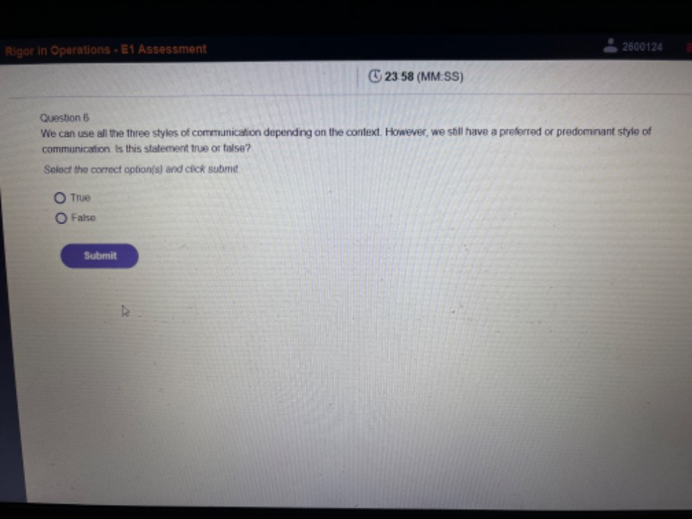 Rigor in Operations - E1 Assessment 2600124
23 58 (MM:SS)
Question 6
We can use all the three styles of communication depending on the context. However, we still have a preferred or predominant style of
communication. Is this statement true or false?
Select the correct option(s) and click submit
True
Falso
Submit