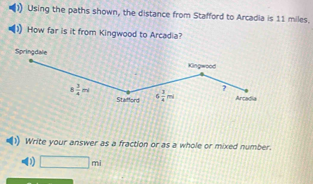 Using the paths shown, the distance from Stafford to Arcadia is 11 miles. 
How far is it from Kingwood to Arcadia? 
Springdale 
Kingwood
8 3/4 mi
? 
Stafford 6 3/4 mi Arcadia 
Write your answer as a fraction or as a whole or mixed number. 
D □ mi