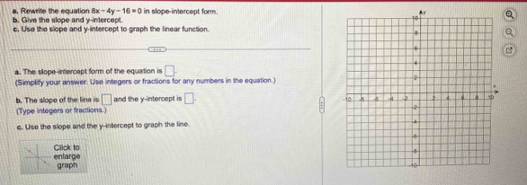 Rewrite the equation 8x-4y-16=0 in slope-intercept form. 
b. Give the slope and y-intercept. 
c, Use the slope and y-intercept to graph the linear function. 

a. The slope-intercept form of the equation is □. 
(Simplify your answer. Use integers or fractions for any numbers in the equation.) 
b. The slope of the line is □ and the y-intercept is □. 
(Type integers or fractions.) 
c. Use the slope and the y-intercept to graph the line. 
Click to 
enlarge 
graph