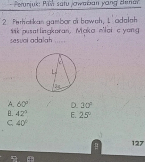 Petunjuk: Pilih satu jawaban yang Benar
2. Perhatikan gambar di bawah, L adalah
titik pusat lingkaran, Maka nìlai c yang
sesuai adalah ......
A. 60° D. 30°
B. 42° E. 25°
C. 40°
127