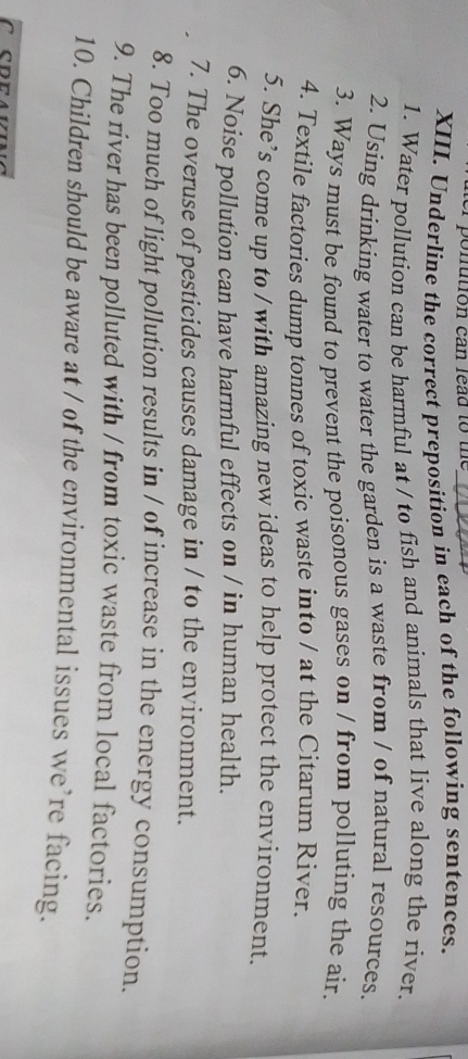 ponution can lead to the 
XIII. Underline the correct preposition in each of the following sentences. 
1. Water pollution can be harmful at / to fish and animals that live along the river. 
2. Using drinking water to water the garden is a waste from / of natural resources. 
3. Ways must be found to prevent the poisonous gases on / from polluting the air. 
4. Textile factories dump tonnes of toxic waste into / at the Citarum River. 
5. She’s come up to / with amazing new ideas to help protect the environment. 
6. Noise pollution can have harmful effects on / in human health. 
7. The overuse of pesticides causes damage in / to the environment. 
8. Too much of light pollution results in / of increase in the energy consumption. 
9. The river has been polluted with / from toxic waste from local factories. 
10. Children should be aware at / of the environmental issues we’re facing.