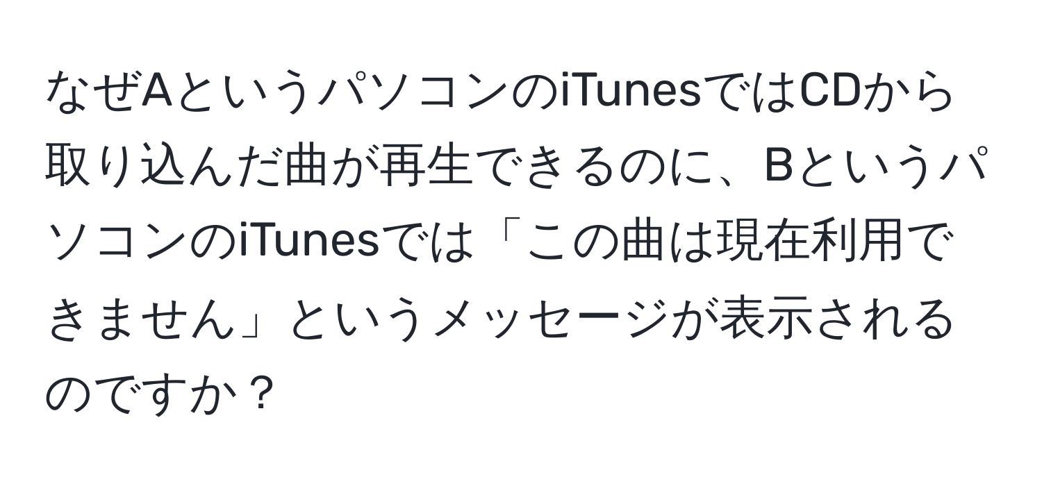 なぜAというパソコンのiTunesではCDから取り込んだ曲が再生できるのに、BというパソコンのiTunesでは「この曲は現在利用できません」というメッセージが表示されるのですか？