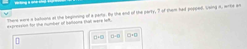 Writing a one-slep expressi 
There were π balloons at the beginning of a party. By the end of the party, 7 of them had popped. Using n, write an 
expression for the number of balloons that were left.
□ +□ □ -□ □ =□