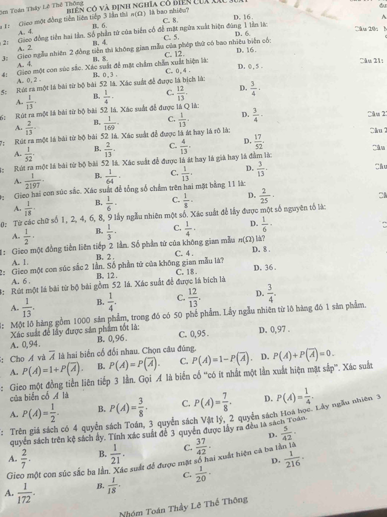 biển có và định nghĩa có điển của Xãc .
6m Toán Thây Lê Thê Thông
đư
A. 4. B. 6. C. 8. D. 16 .
A
1: Gieo một đồng tiền liên tiếp 3 lần thì n(Omega ) là bao nhiêu?
* 2: Gieo đồng tiền hai lần. Số phần tử của biến cố đề mặt ngửa xuất hiện đúng 1 lần là:
Câu 20: N
A. 2. B. 4. C. 5. D. 6.
3: Gieo ngẫu nhiên 2 đồng tiền thì không gian mẫu của phép thử có bao nhiêu biến cố:
B. 8. C. 12. D. 16.
A. 4.
Câu 21:
D. 0 , 5 .
4: Gieo một con súc sắc. Xác suất đề mặt chẩm chẵn xuất hiện là:
A. 0, 2 . B. 0, 3 . C. 0,4 .
5: Rút ra một lá bài từ bộ bài 52 lá. Xác suất để được lá bích là:
C.
B.  1/4 ·  12/13 .
D.  3/4 ·
A.  1/13 · D.  3/4 ·
6: Rút ra một lá bài từ bộ bài 52 lá. Xác suất để được lá Q là:
A.  2/13 ·
B.  1/169 . C.  1/13 . Câu 2
7:  Rút ra một lá bài từ bộ bài 52 lá. Xác suất để được lá át hay lá rô là: Câu 2
C.
D.  17/52 .
A.  1/52 .
B.  2/13 .  4/13 . Câu
3: Rút ra một lá bài từ bộ bài 52 lá. Xác suất đề được lá át hay lá già hay lá đầm là:
D.
A.  1/2197 · B.  1/64 · C.  1/13 ·  3/13 . Câu
9:  Gieo hai con súc sắc. Xác suất để tổng số chấm trên hai mặt bằng 11 là:
C.
B.  1/6 ·  1/8 ·
D.  2/25 ·
Cª
A.  1/18 ·
0: Từ các chữ số 1, 2, 4, 6, 8, 9 lấy ngẫu nhiên một số. Xác suất để lấy được một số nguyên tố là:
C.
B.  1/3 ·  1/4 ·
D.  1/6 ·
A.  1/2 ·
1: Gieo một đồng tiền liên tiếp 2 lần. Số phần tử của không gian mẫu n(Omega ) là?
A. 1. B. 2 . C. 4 . D. 8 .
2: Gieo một con súc sắc 2 lần. Số phần tử của không gian mẫu là?
A. 6 . B. 12 . C. 18 . D. 36.
3: Rút một lá bài từ bộ bài gồm 52 lá. Xác suất để được lá bích là
D.
A.  1/13 .
B.  1/4 .  12/13 .  3/4 .
C.
4: Một lô hàng gồm 1000 sản phẩm, trong đó có 50 phế phẩm. Lấy ngẫu nhiên từ lô hàng đó 1 sản phẩm.
Xác suất để lấy được sản phẩm tốt là:
A. 0,94. B. 0,96 . C. 0, 95 . D. 0,97 .
5: Cho Á và overline A là hai biến cố đối nhau. Chọn câu đúng.
A. P(A)=1+P(overline A). B. P(A)=P(overline A). C. P(A)=1-P(overline A). D. P(A)+P(overline A)=0..
: Gieo một đồng tiền liên tiếp 3 lần. Gọi A là biến cố “có ít nhất một lần xuất hiện mặt sắp”. Xác suất
của biến cố A là
A. P(A)= 1/2 . B. P(A)= 3/8 · C. P(A)= 7/8 . D. P(A)= 1/4 .
: Trên giá sách có 4 quyền sách Toán, 3 quyền sách Vật lý, 2 quyền sách Hoá học. Lây ngẫu nhiên 3
quyển sách trên kệ sách ấy. Tính xác suất đề 3 quyền được lấy ra đều là sách Toán.
D.  5/42 .
B.  1/21 .
C.  37/42 ·
A.  2/7 .  1/216 ·
D.
Gieo một con súc sắc ba lần. Xác suất để được mặt số hai xuất hiện cả ba lần là
C.  1/20 ·
A.  1/172 .
B.  1/18 .
Nhóm Toán Thầy Lê Thế Thông