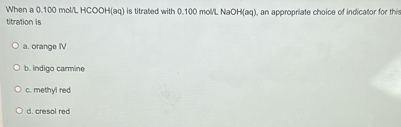 When a 0.100 mol/L HCOOH(aq) is titrated with 0.100 mol/L NaOH (aq), an appropriate choice of indicator for this
titration is
a. orange IV
b. indigo carmine
c. methyl red
d. cresol red