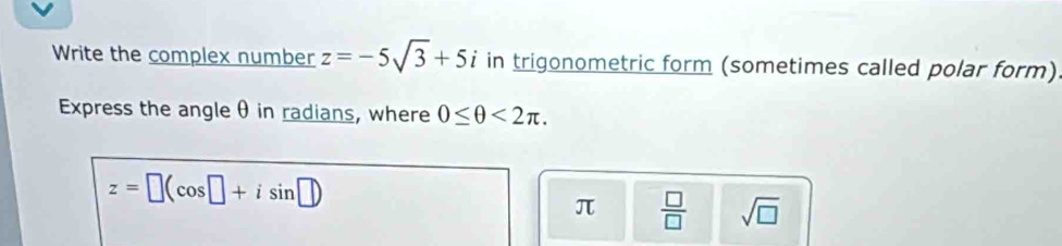 Write the complex number z=-5sqrt(3)+5i in trigonometric form (sometimes called polar form) 
Express the angle θ in radians, where 0≤ θ <2π.
z=□ (cos □ +isin □ )
π  □ /□   sqrt(□ )