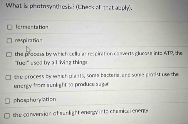 What is photosynthesis? (Check all that apply).
fermentation
respiration
the process by which cellular respiration converts glucose into ATP, the
"fuel" used by all living things
the process by which plants, some bacteria, and some protist use the
energy from sunlight to produce sugar
phosphorylation
the conversion of sunlight energy into chemical energy