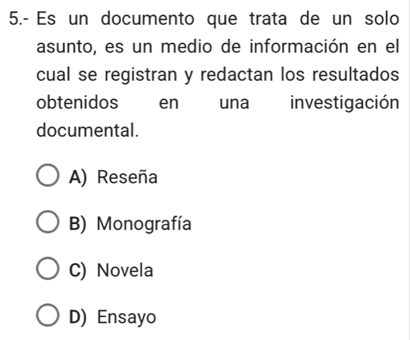 5.- Es un documento que trata de un solo
asunto, es un medio de información en el
cual se registran y redactan los resultados
obtenidos en una investigación
documental.
A) Reseña
B) Monografía
C) Novela
D) Ensayo