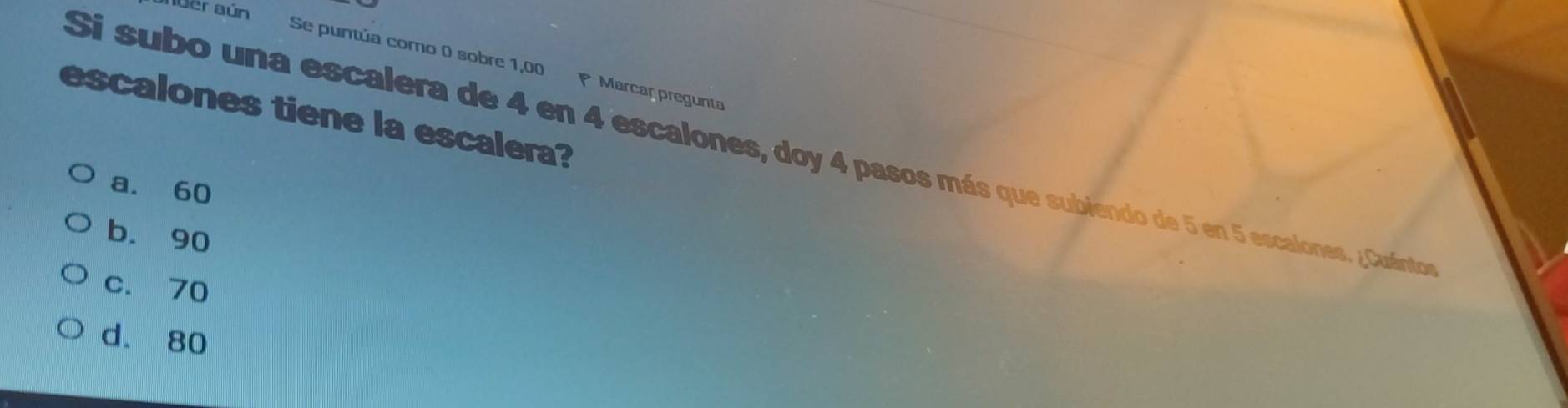 der aún Se puntúa como 0 sobre 1,00 P Marcar pregunta
escalones tiene la escalera?
Si subo una escalera de 4 en 4 escalones, doy 4 pasos más que subiendo de 5 en 5 escalones. ¿Cuántos
a. 60
b. 90
c. 70
d. 80