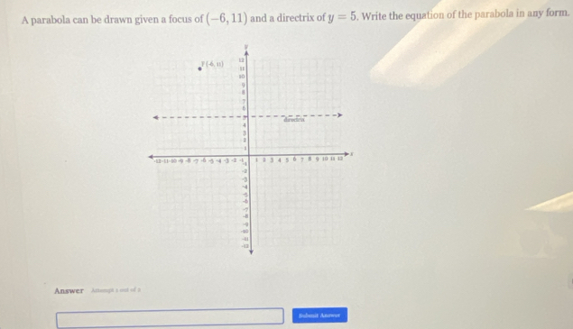 A parabola can be drawn given a focus of (-6,11) and a directrix of y=5. Write the equation of the parabola in any form.
Answer Attemp t out of 2
Submit Answer