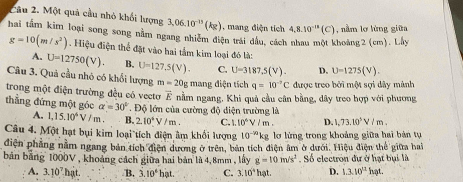 Một quả cầu nhỏ khối lượng 3,06.10^(-15)(kg) , mang điện tích 4,8.10^(-18)(C) , nằm lơ lửng giữa
hai tấm kim loại song song nằm ngang nhiễm điện trái dấu, cách nhau một khoảng2 (cm). Lấy
g=10(m/s^2). Hiệu điện thế đặt vào hai tấm kim loại đó là:
A. U=12750(V). B. U=127,5(V). C. U=3187,5(V). D. U=1275(V).
Câu 3. Quả cầu nhỏ có khối lượng m=20g mang điện tích q=10^(-7)C được treo bởi một sợi dây mảnh
trong một điện trường đều có vectơ vector E nằm ngang. Khi quả cầu cân bằng, dây treo hợp với phương
thắng đứng một góc alpha =30° Độ lớn của cường độ diện trường là
A. 1,15.10^6V/m. B. 2.10^6V/m. C. 1.10^6V/m. D. 1,73.10^5V/m.
Câu 4. Một hạt bụi kim loại tích điện âm khối lượng 10^(-10)kg lơ lừng trong khoảng giữa hai bản tụ
diện phẳng nằm ngang bản tích điện dương ở trên, bản tích điện âm ở dưới. Hiệu điện thế giữa hai
bản bằng 1000V , khoảng cách giữa hai bản là 4, 8mm , lấy g=10m/s^2. Số electron dự ở hạt bụi là
A. 3.10^7. hạt. B. 3.10^6hat. C. 3.10^4hat. D. 1.3.10^(12)hat.