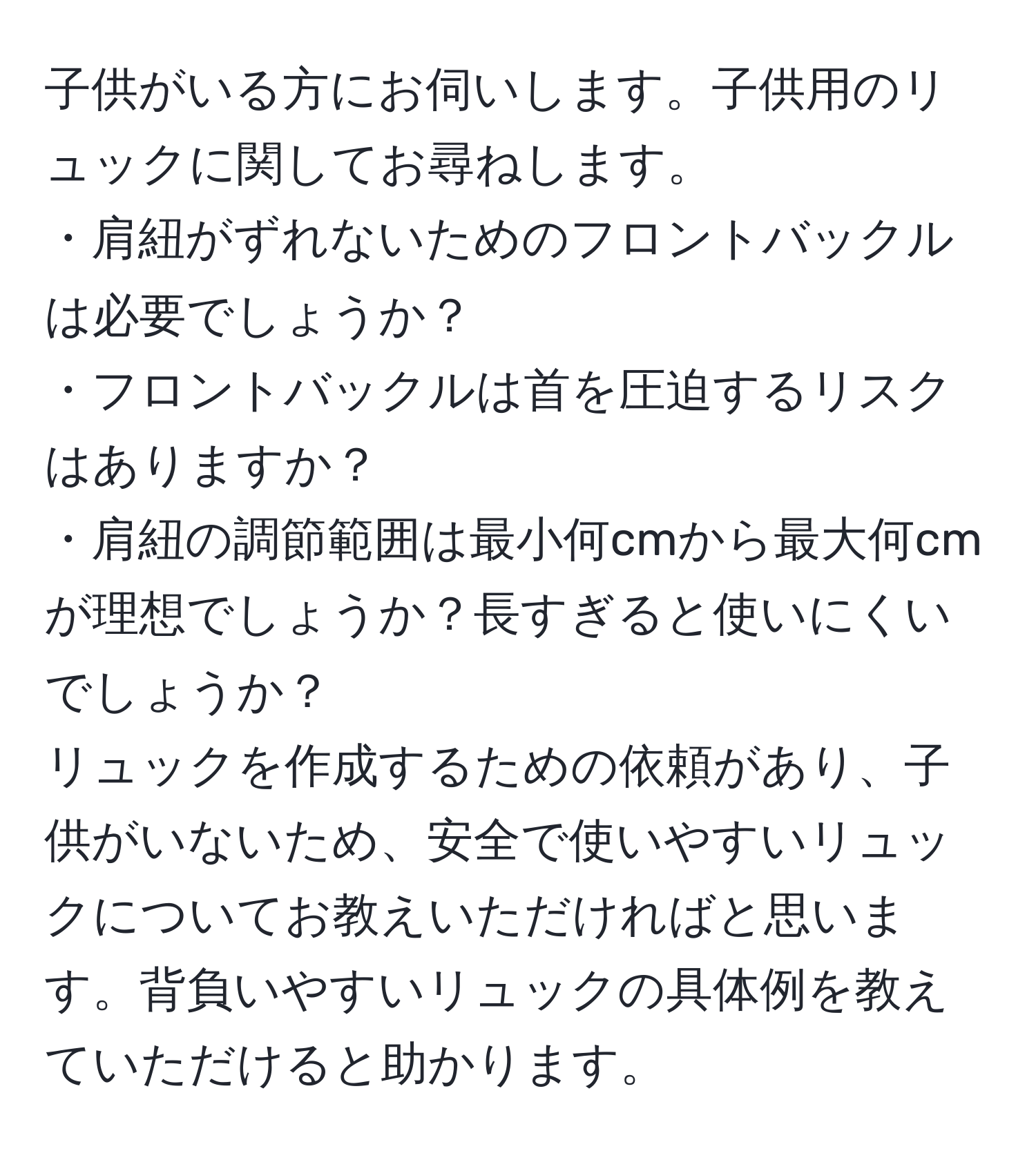 子供がいる方にお伺いします。子供用のリュックに関してお尋ねします。
・肩紐がずれないためのフロントバックルは必要でしょうか？
・フロントバックルは首を圧迫するリスクはありますか？
・肩紐の調節範囲は最小何cmから最大何cmが理想でしょうか？長すぎると使いにくいでしょうか？
リュックを作成するための依頼があり、子供がいないため、安全で使いやすいリュックについてお教えいただければと思います。背負いやすいリュックの具体例を教えていただけると助かります。