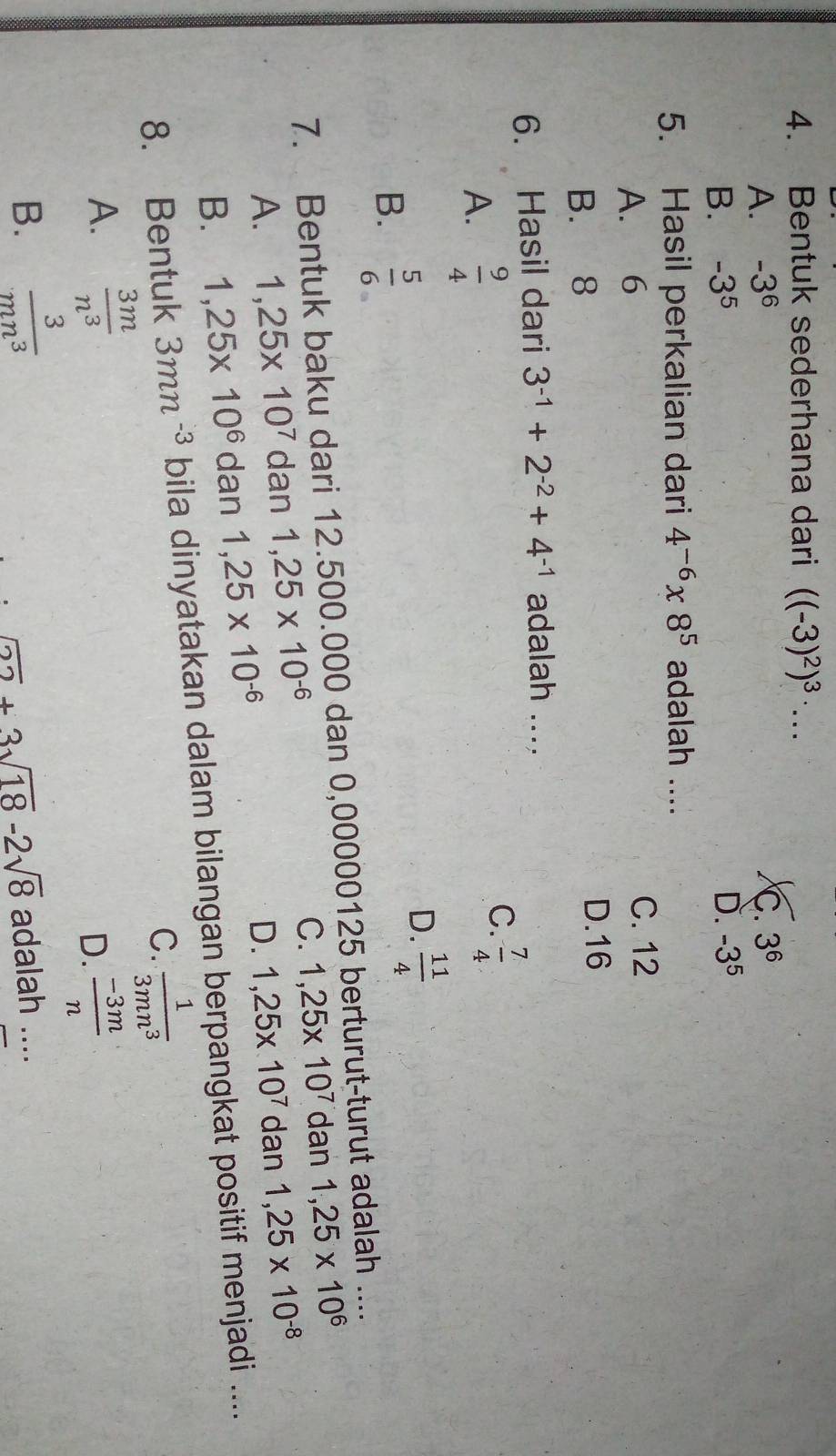 Bentuk sederhana dari ((-3)^2)^3· ...
A. -3^6 C. 3^6
B. -3^5 D. -3^5
5. Hasil perkalian dari 4^(-6)* 8^5 adalah ....
A. 6
C. 12
B. 8 D. 16
6. Hasil dari 3^(-1)+2^(-2)+4^(-1) adalah ....
A.  9/4 
C.  7/4 
B.  5/6 
D.  11/4 
7. Bentuk baku dari 12.500.000 dan 0,00000125 berturut-turut adalah ....
C.
A. 1,25* 10^7 dan 1,25* 10^(-6) 1,25* 10^7 dan 1,25* 10^6
D.
B. 1,25* 10^6 dan 1,25* 10^(-6) 1,25* 10^7 dan 1,25* 10^(-8)
8. Bentuk 3mn^(-3) bila dinyatakan dalam bilangan berpangkat positif menjadi ....
C.  1/3mn^3 
A.  3m/n^3 
D.  (-3m)/n 
B.  3/mn^3  adalah ....
_ sqrt(22)+3sqrt(18)-2sqrt(8)