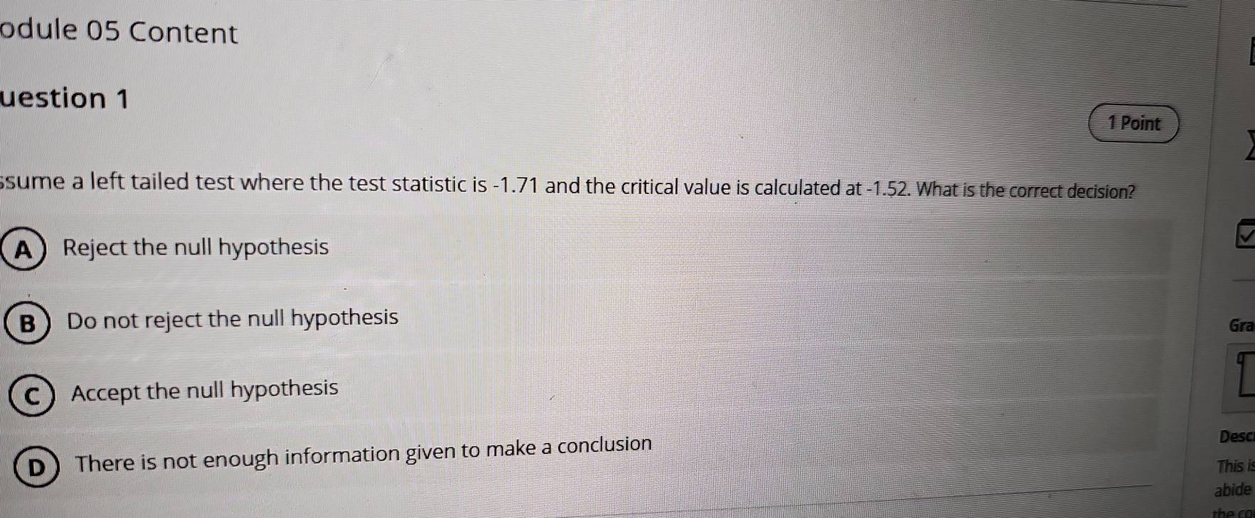 odule 05 Content
uestion 1
1 Point
sume a left tailed test where the test statistic is -1.71 and the critical value is calculated at -1.52. What is the correct decision?
A) Reject the null hypothesis
B Do not reject the null hypothesis Gra
C Accept the null hypothesis
D There is not enough information given to make a conclusion
Desc
This is
abide