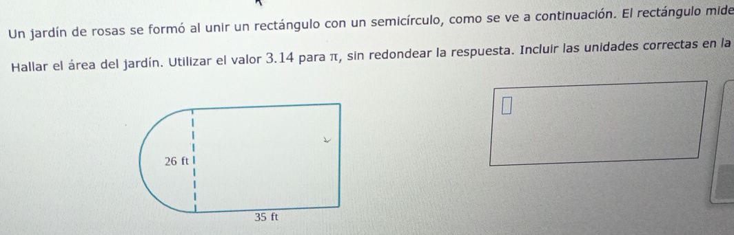 Un jardín de rosas se formó al unir un rectángulo con un semicírculo, como se ve a continuación. El rectángulo mide 
Hallar el área del jardín. Utilizar el valor 3.14 para π, sin redondear la respuesta. Incluir las unidades correctas en la