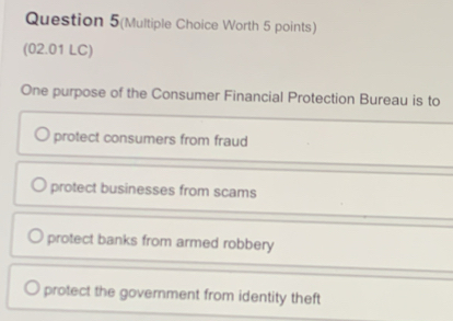 Question 5(Multiple Choice Worth 5 points)
(02.01 LC)
One purpose of the Consumer Financial Protection Bureau is to
protect consumers from fraud
protect businesses from scams
protect banks from armed robbery
protect the government from identity theft