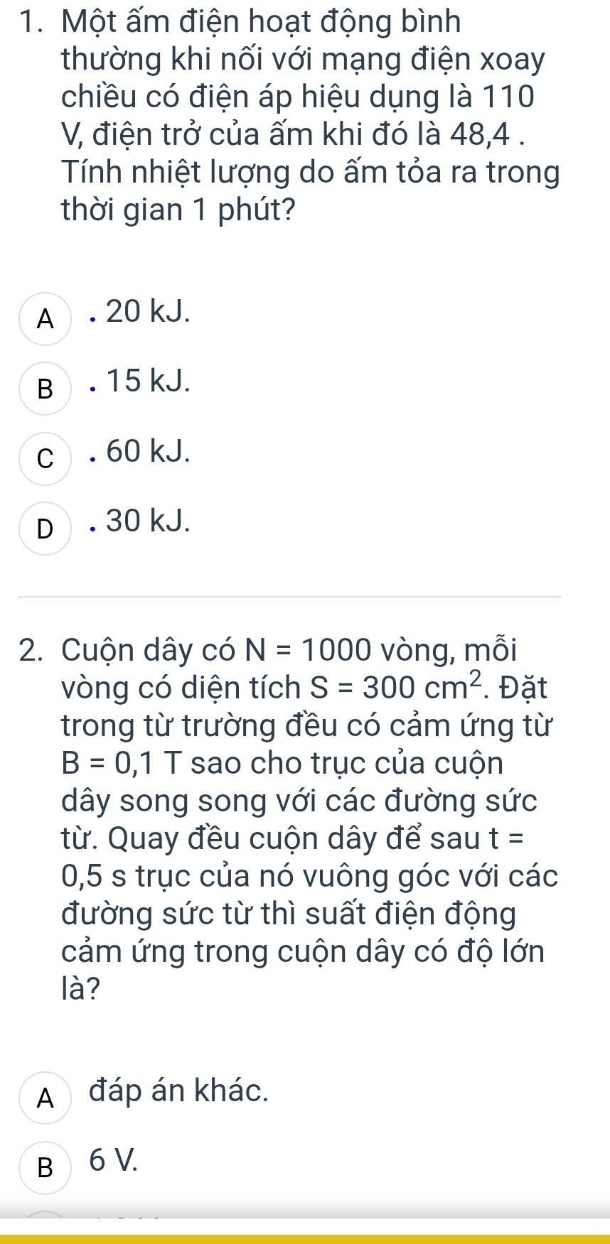 Một ấm điện hoạt động bình
thường khi nối với mạng điện xoay
chiều có điện áp hiệu dụng là 110
V, điện trở của ấm khi đó là 48, 4.
Tính nhiệt lượng do ấm tỏa ra trong
thời gian 1 phút?
A . 20 kJ.
B . 15 kJ.
c . 60 kJ.
D . 30 kJ.
2. Cuộn dây có N=1000 vòng, mỗi
vòng có diện tích S=300cm^2. Đặt
trong từ trường đều có cảm ứng từ
B=0,1 1 sao cho trục của cuộn
dây song song với các đường sức
từ. Quay đều cuộn dây để sau t=
0,5 s trục của nó vuông góc với các
đường sức từ thì suất điện động
cảm ứng trong cuộn dây có độ lớn
là?
A đáp án khác.
B 6 V.