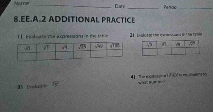 Name _Date _Period_
8.EE.A.2 ADDITIONAL PRACTICE
1 Evaluate the expressions in the table. 2) Evaluate the expressions in the table.
 
4) The expression (sqrt(16))^2 is equivalent to
3) Evaluate. sqrt(3^7) what number?