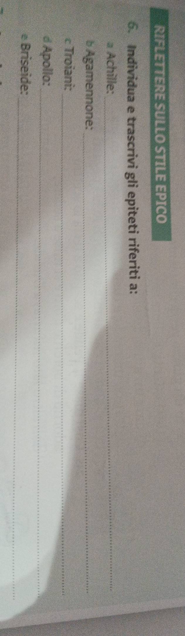RIFLETTERE SULLO STILE EPICO 
6. Individua e trascrivi gli epiteti riferiti a: 
a Achille:_ 
b Agamennone:_ 
c Troiani:_ 
d Apollo:_ 
_ 
e Briseide: